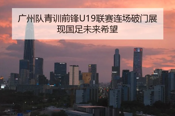 广州队青训前锋U19联赛连场破门展现国足未来希望
