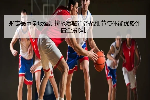 张志磊重量级强制挑战赛临近备战细节与体能优势评估全景解析